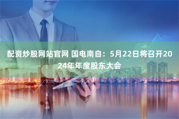 配资炒股网站官网 国电南自：5月22日将召开2024年年度股东大会