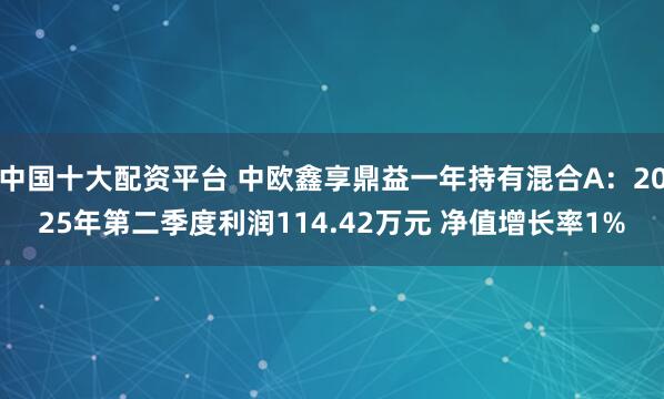 中国十大配资平台 中欧鑫享鼎益一年持有混合A：2025年第二季度利润114.42万元 净值增长率1%