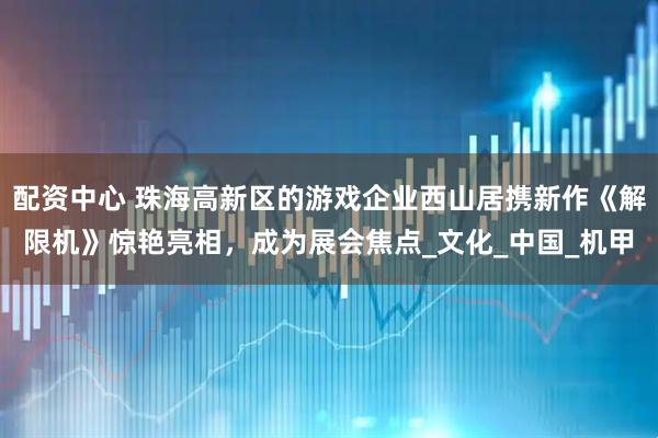 配资中心 珠海高新区的游戏企业西山居携新作《解限机》惊艳亮相，成为展会焦点_文化_中国_机甲
