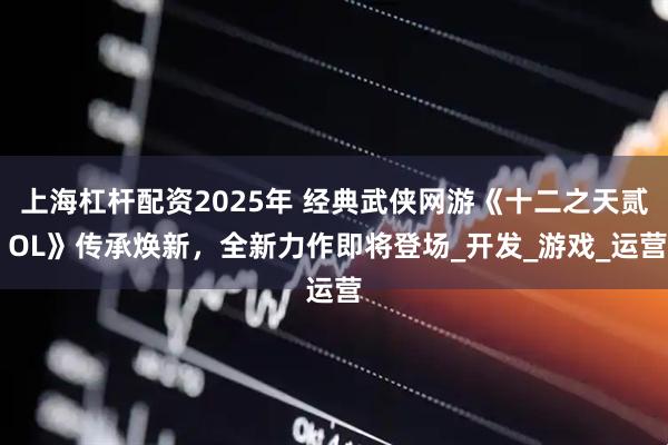 上海杠杆配资2025年 经典武侠网游《十二之天贰 OL》传承焕新，全新力作即将登场_开发_游戏_运营