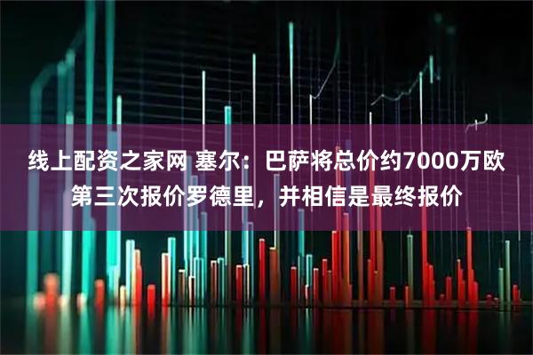 线上配资之家网 塞尔：巴萨将总价约7000万欧第三次报价罗德里，并相信是最终报价