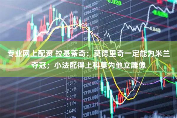 专业网上配资 拉基蒂奇：莫德里奇一定能为米兰夺冠；小法配得上科莫为他立雕像